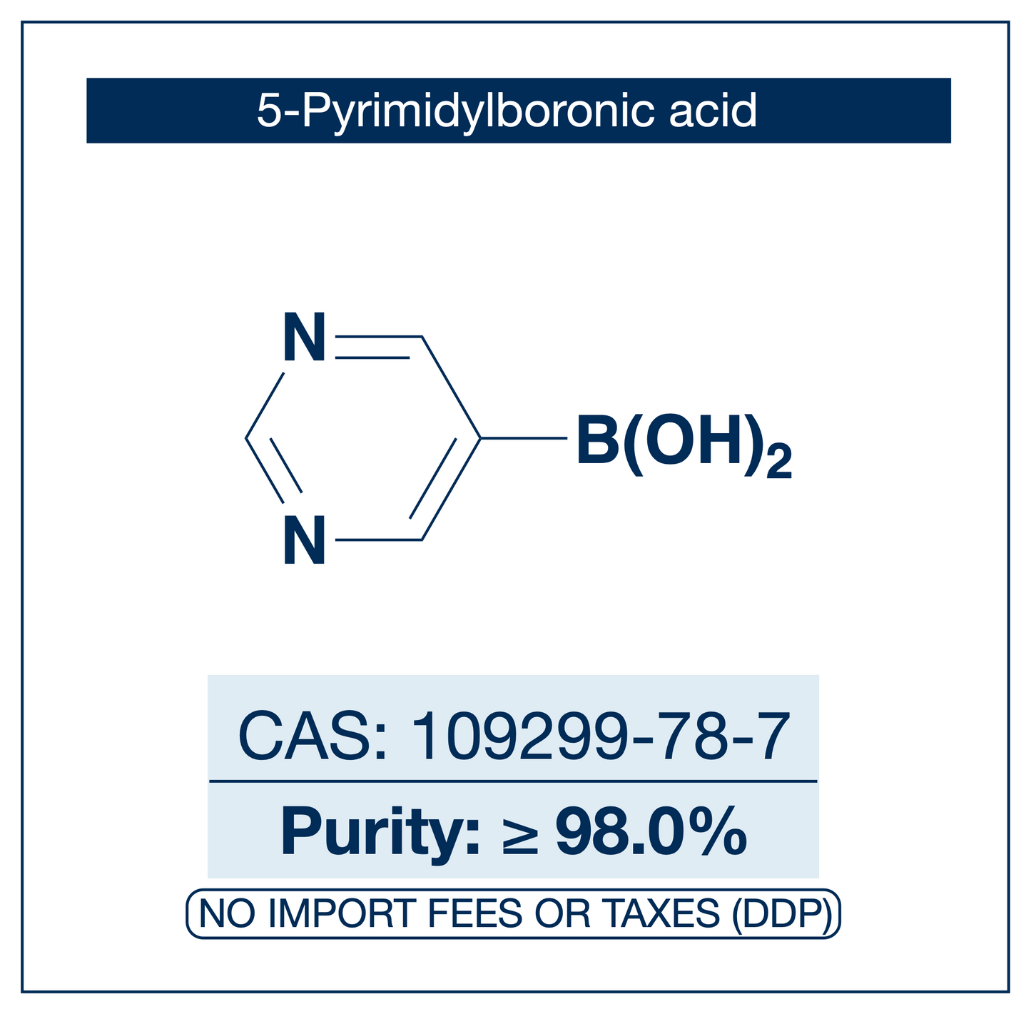 Chemical structure of 5-Pyrimidylboronic Acid, CAS 109299-78-7, ≥98% — heteroaromatic pyrimidine-5-boronic acid used in Pd-catalysed Suzuki-Miyaura coupling, Cu Chan-Lam C–N/C–O coupling, Rh/Ni conjugate additions, and photoredox arylation in pharma/materials synthesis, providing access to 5-substituted pyrimidines as privileged scaffolds in medicinal chemistry, kinase inhibitor design, and nucleobase analogues. Supplied by NorrChemica with DDP shipping. CoA and SDS provided.
